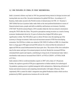 1.2 FDI INFLOWS IN INDIA IN POST REFORM ERA
India‟s economic reforms way back in 1991 has generated strong interest in foreign investors and
turning India into one of the favourite destinations for global FDI flows. According to A.T.
Kearney, India ranks second in the World in terms of attractiveness for FDI. A.T. Kearney‟s
2007 Global Services Locations Index ranks India as the most preferred destination in terms of
financial attractiveness, people and skills availability and business environment. Similarly,
UNCTAD‟ World Investment Report, 2010 considers India the 2nd most attractive destination
among the TNCS after the China. The positive perceptions among investors as a result of strong
economic fundamentals driven by 18 years of reforms have helped FDI inflows grow
significantly in India. The FDI inflows grow at about 20 times since the opening up of the
economy to foreign investment. India received maximum amount of FDI from developing
economies. Net FDI flow in India was valued at US$ 33029.32 million in 2008. It is found that
there is a huge gap in FDI approved and FDI realized. It is observed that the realization of
approved FDI into actual disbursements has been quite slow. The reason of this slow realization
may be the nature and type of investment projects involved. Beside this increased FDI has
stimulated both exports and imports, contributing to rising levels of international trade. India‟s
merchandise trade turnover increased from US$ 95 in FY02 to US$391 in FY08 (CAGR
of 27.8%).
India ranked at 26th in world merchandise exports in 2007 with a share of 1.04 percent.
Further, the explosive growth of FDI gives opportunities to Indian industry for technological
Up gradation, gaining access to global managerial skills and practices, Optimizing utilization of
human and natural resources and competing internationally with higher efficiency. Most
importantly FDI is central for India‟s integration into global Production chains which involves
production by MNCs spread across locations all over the world.
 