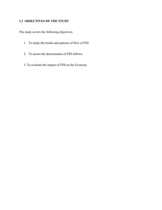 1.3 OBJECTIVES OF THE STUDY
The study covers the following objectives:
1. To study the trends and patterns of flow of FDI
2. To assess the determinants of FDI inflows.
3. To evaluate the impact of FDI on the Economy
 