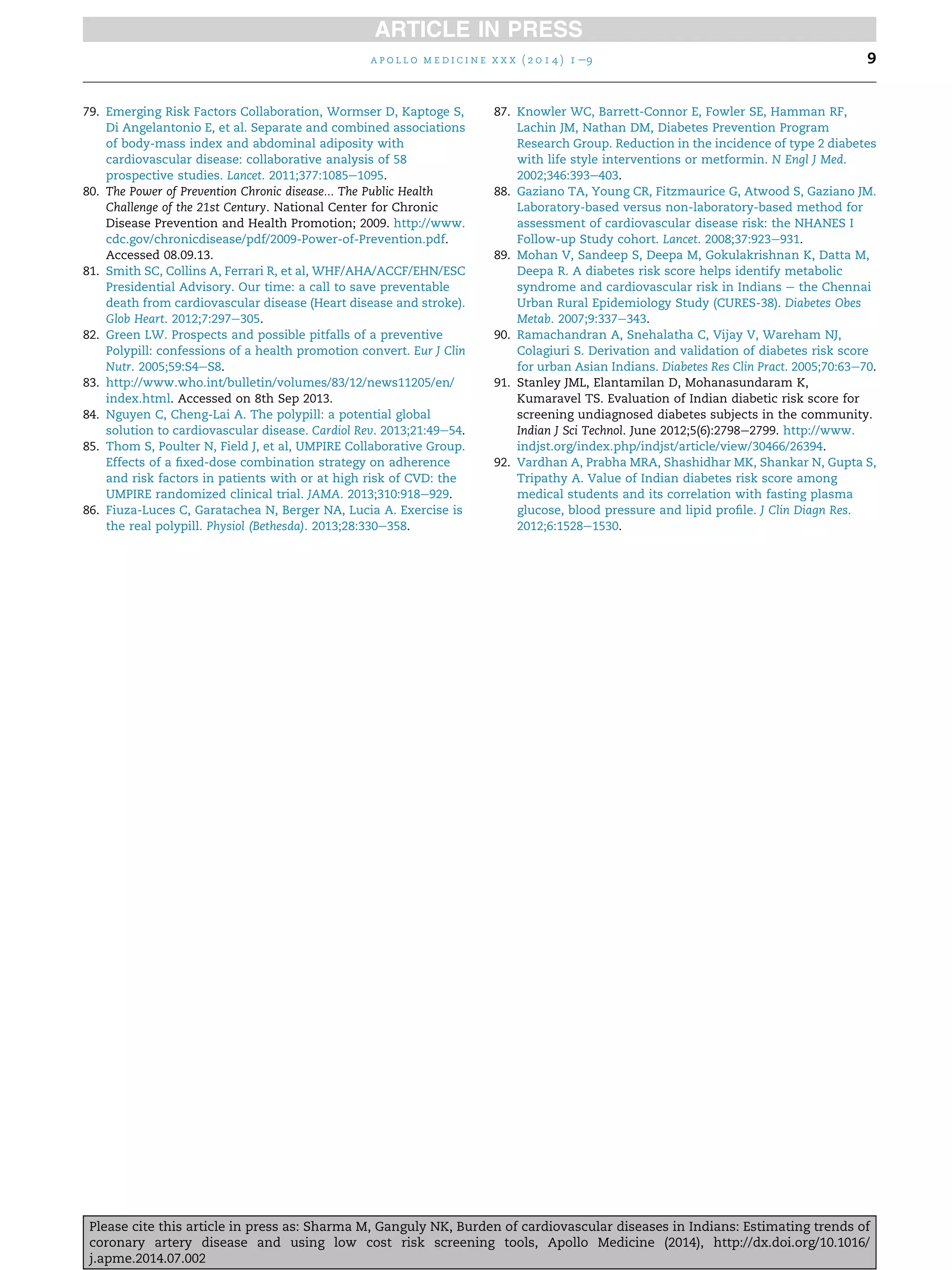 79. Emerging Risk Factors Collaboration, Wormser D, Kaptoge S,
Di Angelantonio E, et al. Separate and combined associations
of body-mass index and abdominal adiposity with
cardiovascular disease: collaborative analysis of 58
prospective studies. Lancet. 2011;377:1085e1095.
80. The Power of Prevention Chronic disease... The Public Health
Challenge of the 21st Century. National Center for Chronic
Disease Prevention and Health Promotion; 2009. http://www.
cdc.gov/chronicdisease/pdf/2009-Power-of-Prevention.pdf.
Accessed 08.09.13.
81. Smith SC, Collins A, Ferrari R, et al, WHF/AHA/ACCF/EHN/ESC
Presidential Advisory. Our time: a call to save preventable
death from cardiovascular disease (Heart disease and stroke).
Glob Heart. 2012;7:297e305.
82. Green LW. Prospects and possible pitfalls of a preventive
Polypill: confessions of a health promotion convert. Eur J Clin
Nutr. 2005;59:S4eS8.
83. http://www.who.int/bulletin/volumes/83/12/news11205/en/
index.html. Accessed on 8th Sep 2013.
84. Nguyen C, Cheng-Lai A. The polypill: a potential global
solution to cardiovascular disease. Cardiol Rev. 2013;21:49e54.
85. Thom S, Poulter N, Field J, et al, UMPIRE Collaborative Group.
Effects of a ﬁxed-dose combination strategy on adherence
and risk factors in patients with or at high risk of CVD: the
UMPIRE randomized clinical trial. JAMA. 2013;310:918e929.
86. Fiuza-Luces C, Garatachea N, Berger NA, Lucia A. Exercise is
the real polypill. Physiol (Bethesda). 2013;28:330e358.
87. Knowler WC, Barrett-Connor E, Fowler SE, Hamman RF,
Lachin JM, Nathan DM, Diabetes Prevention Program
Research Group. Reduction in the incidence of type 2 diabetes
with life style interventions or metformin. N Engl J Med.
2002;346:393e403.
88. Gaziano TA, Young CR, Fitzmaurice G, Atwood S, Gaziano JM.
Laboratory-based versus non-laboratory-based method for
assessment of cardiovascular disease risk: the NHANES I
Follow-up Study cohort. Lancet. 2008;37:923e931.
89. Mohan V, Sandeep S, Deepa M, Gokulakrishnan K, Datta M,
Deepa R. A diabetes risk score helps identify metabolic
syndrome and cardiovascular risk in Indians e the Chennai
Urban Rural Epidemiology Study (CURES-38). Diabetes Obes
Metab. 2007;9:337e343.
90. Ramachandran A, Snehalatha C, Vijay V, Wareham NJ,
Colagiuri S. Derivation and validation of diabetes risk score
for urban Asian Indians. Diabetes Res Clin Pract. 2005;70:63e70.
91. Stanley JML, Elantamilan D, Mohanasundaram K,
Kumaravel TS. Evaluation of Indian diabetic risk score for
screening undiagnosed diabetes subjects in the community.
Indian J Sci Technol. June 2012;5(6):2798e2799. http://www.
indjst.org/index.php/indjst/article/view/30466/26394.
92. Vardhan A, Prabha MRA, Shashidhar MK, Shankar N, Gupta S,
Tripathy A. Value of Indian diabetes risk score among
medical students and its correlation with fasting plasma
glucose, blood pressure and lipid proﬁle. J Clin Diagn Res.
2012;6:1528e1530.
a p o l l o m e d i c i n e x x x ( 2 0 1 4 ) 1 e9 9
Please cite this article in press as: Sharma M, Ganguly NK, Burden of cardiovascular diseases in Indians: Estimating trends of
coronary artery disease and using low cost risk screening tools, Apollo Medicine (2014), http://dx.doi.org/10.1016/
j.apme.2014.07.002
 