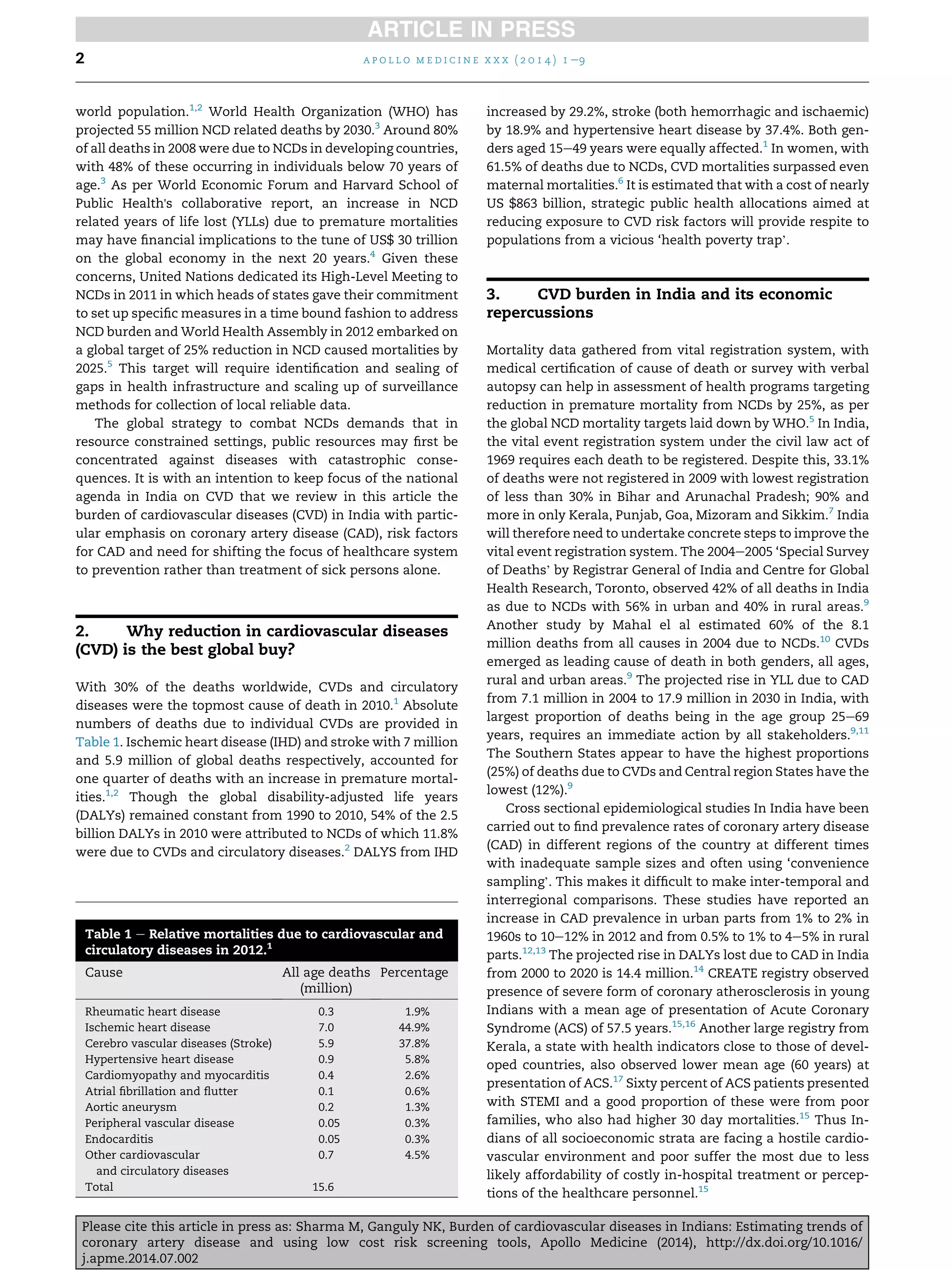 world population.1,2
World Health Organization (WHO) has
projected 55 million NCD related deaths by 2030.3
Around 80%
of all deaths in 2008 were due to NCDs in developing countries,
with 48% of these occurring in individuals below 70 years of
age.3
As per World Economic Forum and Harvard School of
Public Health's collaborative report, an increase in NCD
related years of life lost (YLLs) due to premature mortalities
may have ﬁnancial implications to the tune of US$ 30 trillion
on the global economy in the next 20 years.4
Given these
concerns, United Nations dedicated its High-Level Meeting to
NCDs in 2011 in which heads of states gave their commitment
to set up speciﬁc measures in a time bound fashion to address
NCD burden and World Health Assembly in 2012 embarked on
a global target of 25% reduction in NCD caused mortalities by
2025.5
This target will require identiﬁcation and sealing of
gaps in health infrastructure and scaling up of surveillance
methods for collection of local reliable data.
The global strategy to combat NCDs demands that in
resource constrained settings, public resources may ﬁrst be
concentrated against diseases with catastrophic conse-
quences. It is with an intention to keep focus of the national
agenda in India on CVD that we review in this article the
burden of cardiovascular diseases (CVD) in India with partic-
ular emphasis on coronary artery disease (CAD), risk factors
for CAD and need for shifting the focus of healthcare system
to prevention rather than treatment of sick persons alone.
2. Why reduction in cardiovascular diseases
(CVD) is the best global buy?
With 30% of the deaths worldwide, CVDs and circulatory
diseases were the topmost cause of death in 2010.1
Absolute
numbers of deaths due to individual CVDs are provided in
Table 1. Ischemic heart disease (IHD) and stroke with 7 million
and 5.9 million of global deaths respectively, accounted for
one quarter of deaths with an increase in premature mortal-
ities.1,2
Though the global disability-adjusted life years
(DALYs) remained constant from 1990 to 2010, 54% of the 2.5
billion DALYs in 2010 were attributed to NCDs of which 11.8%
were due to CVDs and circulatory diseases.2
DALYS from IHD
increased by 29.2%, stroke (both hemorrhagic and ischaemic)
by 18.9% and hypertensive heart disease by 37.4%. Both gen-
ders aged 15e49 years were equally affected.1
In women, with
61.5% of deaths due to NCDs, CVD mortalities surpassed even
maternal mortalities.6
It is estimated that with a cost of nearly
US $863 billion, strategic public health allocations aimed at
reducing exposure to CVD risk factors will provide respite to
populations from a vicious ‘health poverty trap’.
3. CVD burden in India and its economic
repercussions
Mortality data gathered from vital registration system, with
medical certiﬁcation of cause of death or survey with verbal
autopsy can help in assessment of health programs targeting
reduction in premature mortality from NCDs by 25%, as per
the global NCD mortality targets laid down by WHO.5
In India,
the vital event registration system under the civil law act of
1969 requires each death to be registered. Despite this, 33.1%
of deaths were not registered in 2009 with lowest registration
of less than 30% in Bihar and Arunachal Pradesh; 90% and
more in only Kerala, Punjab, Goa, Mizoram and Sikkim.7
India
will therefore need to undertake concrete steps to improve the
vital event registration system. The 2004e2005 ‘Special Survey
of Deaths’ by Registrar General of India and Centre for Global
Health Research, Toronto, observed 42% of all deaths in India
as due to NCDs with 56% in urban and 40% in rural areas.9
Another study by Mahal el al estimated 60% of the 8.1
million deaths from all causes in 2004 due to NCDs.10
CVDs
emerged as leading cause of death in both genders, all ages,
rural and urban areas.9
The projected rise in YLL due to CAD
from 7.1 million in 2004 to 17.9 million in 2030 in India, with
largest proportion of deaths being in the age group 25e69
years, requires an immediate action by all stakeholders.9,11
The Southern States appear to have the highest proportions
(25%) of deaths due to CVDs and Central region States have the
lowest (12%).9
Cross sectional epidemiological studies In India have been
carried out to ﬁnd prevalence rates of coronary artery disease
(CAD) in different regions of the country at different times
with inadequate sample sizes and often using ‘convenience
sampling’. This makes it difﬁcult to make inter-temporal and
interregional comparisons. These studies have reported an
increase in CAD prevalence in urban parts from 1% to 2% in
1960s to 10e12% in 2012 and from 0.5% to 1% to 4e5% in rural
parts.12,13
The projected rise in DALYs lost due to CAD in India
from 2000 to 2020 is 14.4 million.14
CREATE registry observed
presence of severe form of coronary atherosclerosis in young
Indians with a mean age of presentation of Acute Coronary
Syndrome (ACS) of 57.5 years.15,16
Another large registry from
Kerala, a state with health indicators close to those of devel-
oped countries, also observed lower mean age (60 years) at
presentation of ACS.17
Sixty percent of ACS patients presented
with STEMI and a good proportion of these were from poor
families, who also had higher 30 day mortalities.15
Thus In-
dians of all socioeconomic strata are facing a hostile cardio-
vascular environment and poor suffer the most due to less
likely affordability of costly in-hospital treatment or percep-
tions of the healthcare personnel.15
Table 1 e Relative mortalities due to cardiovascular and
circulatory diseases in 2012.1
Cause All age deaths
(million)
Percentage
Rheumatic heart disease 0.3 1.9%
Ischemic heart disease 7.0 44.9%
Cerebro vascular diseases (Stroke) 5.9 37.8%
Hypertensive heart disease 0.9 5.8%
Cardiomyopathy and myocarditis 0.4 2.6%
Atrial ﬁbrillation and ﬂutter 0.1 0.6%
Aortic aneurysm 0.2 1.3%
Peripheral vascular disease 0.05 0.3%
Endocarditis 0.05 0.3%
Other cardiovascular
and circulatory diseases
0.7 4.5%
Total 15.6
a p o l l o m e d i c i n e x x x ( 2 0 1 4 ) 1 e92
Please cite this article in press as: Sharma M, Ganguly NK, Burden of cardiovascular diseases in Indians: Estimating trends of
coronary artery disease and using low cost risk screening tools, Apollo Medicine (2014), http://dx.doi.org/10.1016/
j.apme.2014.07.002
 