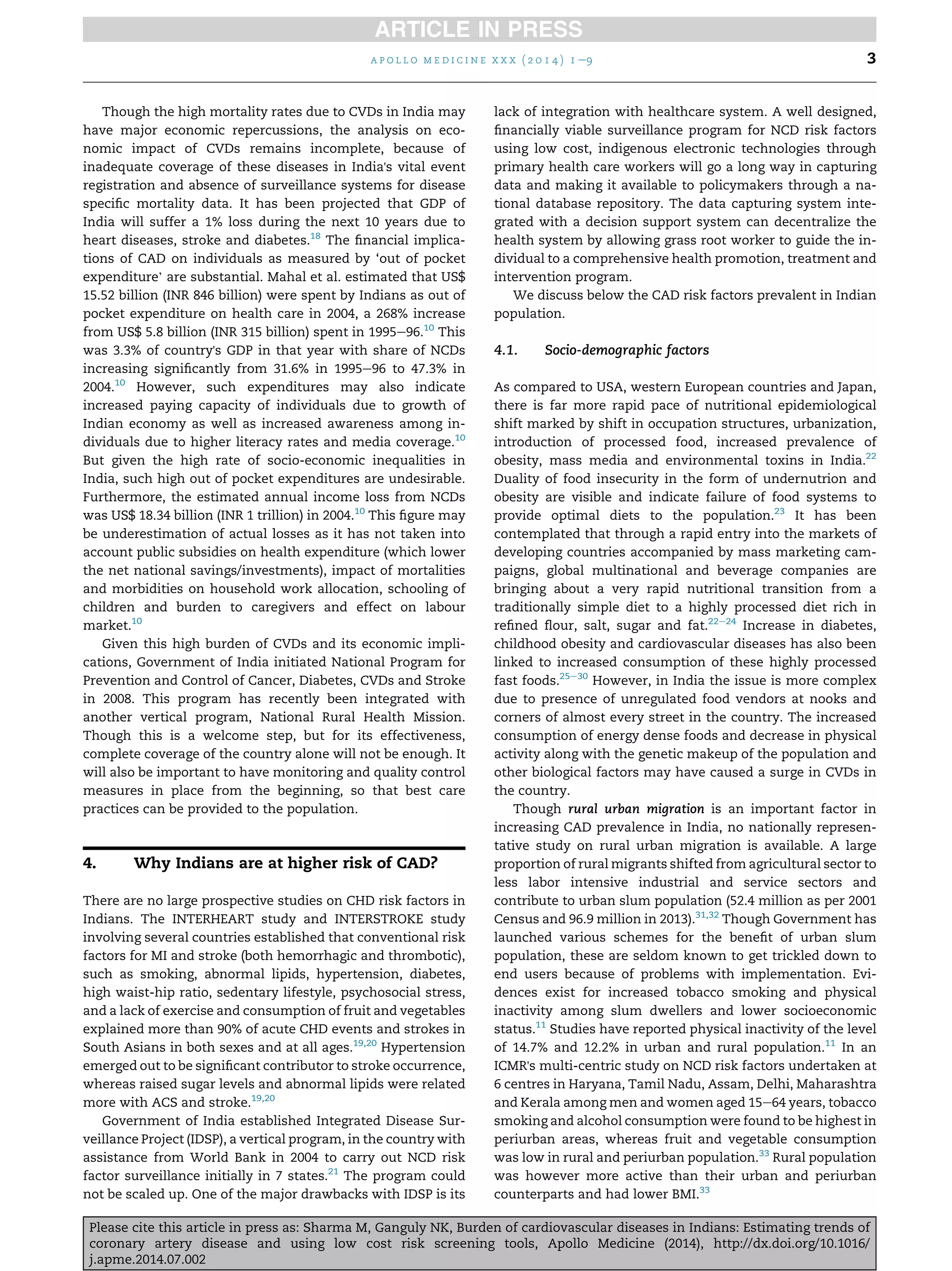 Though the high mortality rates due to CVDs in India may
have major economic repercussions, the analysis on eco-
nomic impact of CVDs remains incomplete, because of
inadequate coverage of these diseases in India's vital event
registration and absence of surveillance systems for disease
speciﬁc mortality data. It has been projected that GDP of
India will suffer a 1% loss during the next 10 years due to
heart diseases, stroke and diabetes.18
The ﬁnancial implica-
tions of CAD on individuals as measured by ‘out of pocket
expenditure’ are substantial. Mahal et al. estimated that US$
15.52 billion (INR 846 billion) were spent by Indians as out of
pocket expenditure on health care in 2004, a 268% increase
from US$ 5.8 billion (INR 315 billion) spent in 1995e96.10
This
was 3.3% of country's GDP in that year with share of NCDs
increasing signiﬁcantly from 31.6% in 1995e96 to 47.3% in
2004.10
However, such expenditures may also indicate
increased paying capacity of individuals due to growth of
Indian economy as well as increased awareness among in-
dividuals due to higher literacy rates and media coverage.10
But given the high rate of socio-economic inequalities in
India, such high out of pocket expenditures are undesirable.
Furthermore, the estimated annual income loss from NCDs
was US$ 18.34 billion (INR 1 trillion) in 2004.10
This ﬁgure may
be underestimation of actual losses as it has not taken into
account public subsidies on health expenditure (which lower
the net national savings/investments), impact of mortalities
and morbidities on household work allocation, schooling of
children and burden to caregivers and effect on labour
market.10
Given this high burden of CVDs and its economic impli-
cations, Government of India initiated National Program for
Prevention and Control of Cancer, Diabetes, CVDs and Stroke
in 2008. This program has recently been integrated with
another vertical program, National Rural Health Mission.
Though this is a welcome step, but for its effectiveness,
complete coverage of the country alone will not be enough. It
will also be important to have monitoring and quality control
measures in place from the beginning, so that best care
practices can be provided to the population.
4. Why Indians are at higher risk of CAD?
There are no large prospective studies on CHD risk factors in
Indians. The INTERHEART study and INTERSTROKE study
involving several countries established that conventional risk
factors for MI and stroke (both hemorrhagic and thrombotic),
such as smoking, abnormal lipids, hypertension, diabetes,
high waist-hip ratio, sedentary lifestyle, psychosocial stress,
and a lack of exercise and consumption of fruit and vegetables
explained more than 90% of acute CHD events and strokes in
South Asians in both sexes and at all ages.19,20
Hypertension
emerged out to be signiﬁcant contributor to stroke occurrence,
whereas raised sugar levels and abnormal lipids were related
more with ACS and stroke.19,20
Government of India established Integrated Disease Sur-
veillance Project (IDSP), a vertical program, in the country with
assistance from World Bank in 2004 to carry out NCD risk
factor surveillance initially in 7 states.21
The program could
not be scaled up. One of the major drawbacks with IDSP is its
lack of integration with healthcare system. A well designed,
ﬁnancially viable surveillance program for NCD risk factors
using low cost, indigenous electronic technologies through
primary health care workers will go a long way in capturing
data and making it available to policymakers through a na-
tional database repository. The data capturing system inte-
grated with a decision support system can decentralize the
health system by allowing grass root worker to guide the in-
dividual to a comprehensive health promotion, treatment and
intervention program.
We discuss below the CAD risk factors prevalent in Indian
population.
4.1. Socio-demographic factors
As compared to USA, western European countries and Japan,
there is far more rapid pace of nutritional epidemiological
shift marked by shift in occupation structures, urbanization,
introduction of processed food, increased prevalence of
obesity, mass media and environmental toxins in India.22
Duality of food insecurity in the form of undernutrion and
obesity are visible and indicate failure of food systems to
provide optimal diets to the population.23
It has been
contemplated that through a rapid entry into the markets of
developing countries accompanied by mass marketing cam-
paigns, global multinational and beverage companies are
bringing about a very rapid nutritional transition from a
traditionally simple diet to a highly processed diet rich in
reﬁned ﬂour, salt, sugar and fat.22e24
Increase in diabetes,
childhood obesity and cardiovascular diseases has also been
linked to increased consumption of these highly processed
fast foods.25e30
However, in India the issue is more complex
due to presence of unregulated food vendors at nooks and
corners of almost every street in the country. The increased
consumption of energy dense foods and decrease in physical
activity along with the genetic makeup of the population and
other biological factors may have caused a surge in CVDs in
the country.
Though rural urban migration is an important factor in
increasing CAD prevalence in India, no nationally represen-
tative study on rural urban migration is available. A large
proportion of rural migrants shifted from agricultural sector to
less labor intensive industrial and service sectors and
contribute to urban slum population (52.4 million as per 2001
Census and 96.9 million in 2013).31,32
Though Government has
launched various schemes for the beneﬁt of urban slum
population, these are seldom known to get trickled down to
end users because of problems with implementation. Evi-
dences exist for increased tobacco smoking and physical
inactivity among slum dwellers and lower socioeconomic
status.11
Studies have reported physical inactivity of the level
of 14.7% and 12.2% in urban and rural population.11
In an
ICMR's multi-centric study on NCD risk factors undertaken at
6 centres in Haryana, Tamil Nadu, Assam, Delhi, Maharashtra
and Kerala among men and women aged 15e64 years, tobacco
smoking and alcohol consumption were found to be highest in
periurban areas, whereas fruit and vegetable consumption
was low in rural and periurban population.33
Rural population
was however more active than their urban and periurban
counterparts and had lower BMI.33
a p o l l o m e d i c i n e x x x ( 2 0 1 4 ) 1 e9 3
Please cite this article in press as: Sharma M, Ganguly NK, Burden of cardiovascular diseases in Indians: Estimating trends of
coronary artery disease and using low cost risk screening tools, Apollo Medicine (2014), http://dx.doi.org/10.1016/
j.apme.2014.07.002
 