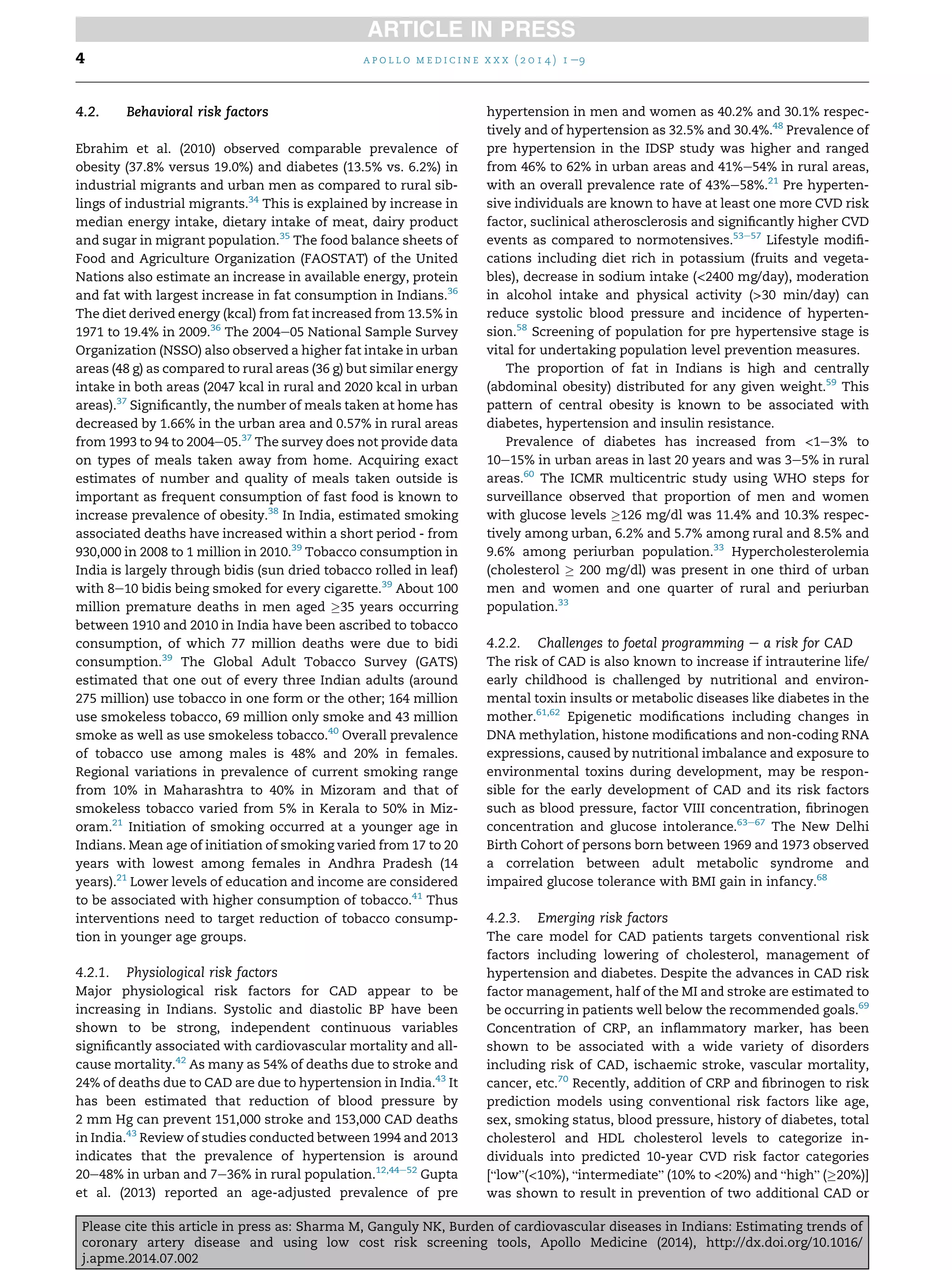 4.2. Behavioral risk factors
Ebrahim et al. (2010) observed comparable prevalence of
obesity (37.8% versus 19.0%) and diabetes (13.5% vs. 6.2%) in
industrial migrants and urban men as compared to rural sib-
lings of industrial migrants.34
This is explained by increase in
median energy intake, dietary intake of meat, dairy product
and sugar in migrant population.35
The food balance sheets of
Food and Agriculture Organization (FAOSTAT) of the United
Nations also estimate an increase in available energy, protein
and fat with largest increase in fat consumption in Indians.36
The diet derived energy (kcal) from fat increased from 13.5% in
1971 to 19.4% in 2009.36
The 2004e05 National Sample Survey
Organization (NSSO) also observed a higher fat intake in urban
areas (48 g) as compared to rural areas (36 g) but similar energy
intake in both areas (2047 kcal in rural and 2020 kcal in urban
areas).37
Signiﬁcantly, the number of meals taken at home has
decreased by 1.66% in the urban area and 0.57% in rural areas
from 1993 to 94 to 2004e05.37
The survey does not provide data
on types of meals taken away from home. Acquiring exact
estimates of number and quality of meals taken outside is
important as frequent consumption of fast food is known to
increase prevalence of obesity.38
In India, estimated smoking
associated deaths have increased within a short period - from
930,000 in 2008 to 1 million in 2010.39
Tobacco consumption in
India is largely through bidis (sun dried tobacco rolled in leaf)
with 8e10 bidis being smoked for every cigarette.39
About 100
million premature deaths in men aged !35 years occurring
between 1910 and 2010 in India have been ascribed to tobacco
consumption, of which 77 million deaths were due to bidi
consumption.39
The Global Adult Tobacco Survey (GATS)
estimated that one out of every three Indian adults (around
275 million) use tobacco in one form or the other; 164 million
use smokeless tobacco, 69 million only smoke and 43 million
smoke as well as use smokeless tobacco.40
Overall prevalence
of tobacco use among males is 48% and 20% in females.
Regional variations in prevalence of current smoking range
from 10% in Maharashtra to 40% in Mizoram and that of
smokeless tobacco varied from 5% in Kerala to 50% in Miz-
oram.21
Initiation of smoking occurred at a younger age in
Indians. Mean age of initiation of smoking varied from 17 to 20
years with lowest among females in Andhra Pradesh (14
years).21
Lower levels of education and income are considered
to be associated with higher consumption of tobacco.41
Thus
interventions need to target reduction of tobacco consump-
tion in younger age groups.
4.2.1. Physiological risk factors
Major physiological risk factors for CAD appear to be
increasing in Indians. Systolic and diastolic BP have been
shown to be strong, independent continuous variables
signiﬁcantly associated with cardiovascular mortality and all-
cause mortality.42
As many as 54% of deaths due to stroke and
24% of deaths due to CAD are due to hypertension in India.43
It
has been estimated that reduction of blood pressure by
2 mm Hg can prevent 151,000 stroke and 153,000 CAD deaths
in India.43
Review of studies conducted between 1994 and 2013
indicates that the prevalence of hypertension is around
20e48% in urban and 7e36% in rural population.12,44e52
Gupta
et al. (2013) reported an age-adjusted prevalence of pre
hypertension in men and women as 40.2% and 30.1% respec-
tively and of hypertension as 32.5% and 30.4%.48
Prevalence of
pre hypertension in the IDSP study was higher and ranged
from 46% to 62% in urban areas and 41%e54% in rural areas,
with an overall prevalence rate of 43%e58%.21
Pre hyperten-
sive individuals are known to have at least one more CVD risk
factor, suclinical atherosclerosis and signiﬁcantly higher CVD
events as compared to normotensives.53e57
Lifestyle modiﬁ-
cations including diet rich in potassium (fruits and vegeta-
bles), decrease in sodium intake (<2400 mg/day), moderation
in alcohol intake and physical activity (>30 min/day) can
reduce systolic blood pressure and incidence of hyperten-
sion.58
Screening of population for pre hypertensive stage is
vital for undertaking population level prevention measures.
The proportion of fat in Indians is high and centrally
(abdominal obesity) distributed for any given weight.59
This
pattern of central obesity is known to be associated with
diabetes, hypertension and insulin resistance.
Prevalence of diabetes has increased from <1e3% to
10e15% in urban areas in last 20 years and was 3e5% in rural
areas.60
The ICMR multicentric study using WHO steps for
surveillance observed that proportion of men and women
with glucose levels !126 mg/dl was 11.4% and 10.3% respec-
tively among urban, 6.2% and 5.7% among rural and 8.5% and
9.6% among periurban population.33
Hypercholesterolemia
(cholesterol ! 200 mg/dl) was present in one third of urban
men and women and one quarter of rural and periurban
population.33
4.2.2. Challenges to foetal programming e a risk for CAD
The risk of CAD is also known to increase if intrauterine life/
early childhood is challenged by nutritional and environ-
mental toxin insults or metabolic diseases like diabetes in the
mother.61,62
Epigenetic modiﬁcations including changes in
DNA methylation, histone modiﬁcations and non-coding RNA
expressions, caused by nutritional imbalance and exposure to
environmental toxins during development, may be respon-
sible for the early development of CAD and its risk factors
such as blood pressure, factor VIII concentration, ﬁbrinogen
concentration and glucose intolerance.63e67
The New Delhi
Birth Cohort of persons born between 1969 and 1973 observed
a correlation between adult metabolic syndrome and
impaired glucose tolerance with BMI gain in infancy.68
4.2.3. Emerging risk factors
The care model for CAD patients targets conventional risk
factors including lowering of cholesterol, management of
hypertension and diabetes. Despite the advances in CAD risk
factor management, half of the MI and stroke are estimated to
be occurring in patients well below the recommended goals.69
Concentration of CRP, an inﬂammatory marker, has been
shown to be associated with a wide variety of disorders
including risk of CAD, ischaemic stroke, vascular mortality,
cancer, etc.70
Recently, addition of CRP and ﬁbrinogen to risk
prediction models using conventional risk factors like age,
sex, smoking status, blood pressure, history of diabetes, total
cholesterol and HDL cholesterol levels to categorize in-
dividuals into predicted 10-year CVD risk factor categories
[“low”(<10%), “intermediate” (10% to <20%) and “high” (!20%)]
was shown to result in prevention of two additional CAD or
a p o l l o m e d i c i n e x x x ( 2 0 1 4 ) 1 e94
Please cite this article in press as: Sharma M, Ganguly NK, Burden of cardiovascular diseases in Indians: Estimating trends of
coronary artery disease and using low cost risk screening tools, Apollo Medicine (2014), http://dx.doi.org/10.1016/
j.apme.2014.07.002
 
