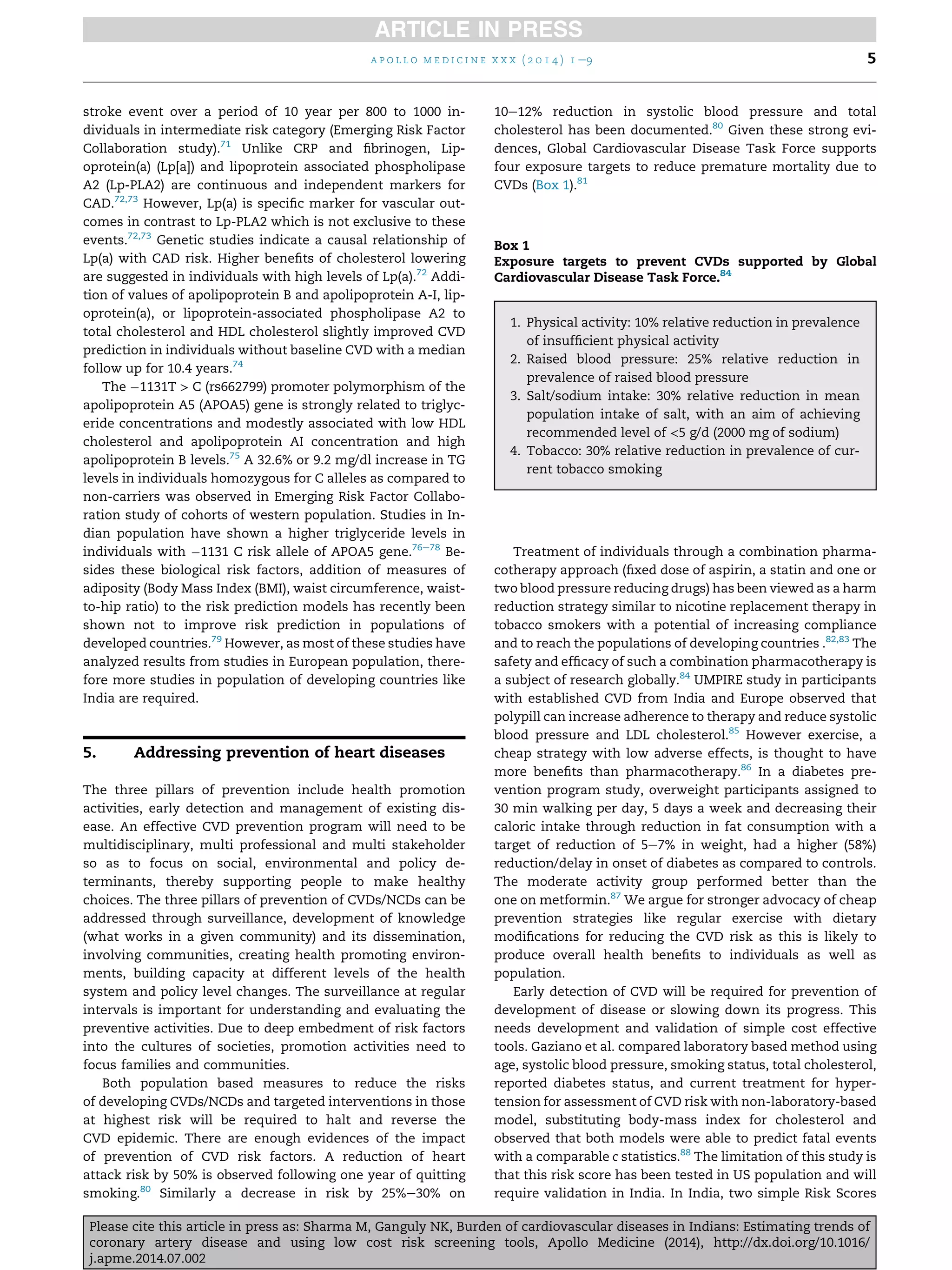 stroke event over a period of 10 year per 800 to 1000 in-
dividuals in intermediate risk category (Emerging Risk Factor
Collaboration study).71
Unlike CRP and ﬁbrinogen, Lip-
oprotein(a) (Lp[a]) and lipoprotein associated phospholipase
A2 (Lp-PLA2) are continuous and independent markers for
CAD.72,73
However, Lp(a) is speciﬁc marker for vascular out-
comes in contrast to Lp-PLA2 which is not exclusive to these
events.72,73
Genetic studies indicate a causal relationship of
Lp(a) with CAD risk. Higher beneﬁts of cholesterol lowering
are suggested in individuals with high levels of Lp(a).72
Addi-
tion of values of apolipoprotein B and apolipoprotein A-I, lip-
oprotein(a), or lipoprotein-associated phospholipase A2 to
total cholesterol and HDL cholesterol slightly improved CVD
prediction in individuals without baseline CVD with a median
follow up for 10.4 years.74
The À1131T > C (rs662799) promoter polymorphism of the
apolipoprotein A5 (APOA5) gene is strongly related to triglyc-
eride concentrations and modestly associated with low HDL
cholesterol and apolipoprotein AI concentration and high
apolipoprotein B levels.75
A 32.6% or 9.2 mg/dl increase in TG
levels in individuals homozygous for C alleles as compared to
non-carriers was observed in Emerging Risk Factor Collabo-
ration study of cohorts of western population. Studies in In-
dian population have shown a higher triglyceride levels in
individuals with À1131 C risk allele of APOA5 gene.76e78
Be-
sides these biological risk factors, addition of measures of
adiposity (Body Mass Index (BMI), waist circumference, waist-
to-hip ratio) to the risk prediction models has recently been
shown not to improve risk prediction in populations of
developed countries.79
However, as most of these studies have
analyzed results from studies in European population, there-
fore more studies in population of developing countries like
India are required.
5. Addressing prevention of heart diseases
The three pillars of prevention include health promotion
activities, early detection and management of existing dis-
ease. An effective CVD prevention program will need to be
multidisciplinary, multi professional and multi stakeholder
so as to focus on social, environmental and policy de-
terminants, thereby supporting people to make healthy
choices. The three pillars of prevention of CVDs/NCDs can be
addressed through surveillance, development of knowledge
(what works in a given community) and its dissemination,
involving communities, creating health promoting environ-
ments, building capacity at different levels of the health
system and policy level changes. The surveillance at regular
intervals is important for understanding and evaluating the
preventive activities. Due to deep embedment of risk factors
into the cultures of societies, promotion activities need to
focus families and communities.
Both population based measures to reduce the risks
of developing CVDs/NCDs and targeted interventions in those
at highest risk will be required to halt and reverse the
CVD epidemic. There are enough evidences of the impact
of prevention of CVD risk factors. A reduction of heart
attack risk by 50% is observed following one year of quitting
smoking.80
Similarly a decrease in risk by 25%e30% on
10e12% reduction in systolic blood pressure and total
cholesterol has been documented.80
Given these strong evi-
dences, Global Cardiovascular Disease Task Force supports
four exposure targets to reduce premature mortality due to
CVDs (Box 1).81
Treatment of individuals through a combination pharma-
cotherapy approach (ﬁxed dose of aspirin, a statin and one or
two blood pressure reducing drugs) has been viewed as a harm
reduction strategy similar to nicotine replacement therapy in
tobacco smokers with a potential of increasing compliance
and to reach the populations of developing countries .82,83
The
safety and efﬁcacy of such a combination pharmacotherapy is
a subject of research globally.84
UMPIRE study in participants
with established CVD from India and Europe observed that
polypill can increase adherence to therapy and reduce systolic
blood pressure and LDL cholesterol.85
However exercise, a
cheap strategy with low adverse effects, is thought to have
more beneﬁts than pharmacotherapy.86
In a diabetes pre-
vention program study, overweight participants assigned to
30 min walking per day, 5 days a week and decreasing their
caloric intake through reduction in fat consumption with a
target of reduction of 5e7% in weight, had a higher (58%)
reduction/delay in onset of diabetes as compared to controls.
The moderate activity group performed better than the
one on metformin.87
We argue for stronger advocacy of cheap
prevention strategies like regular exercise with dietary
modiﬁcations for reducing the CVD risk as this is likely to
produce overall health beneﬁts to individuals as well as
population.
Early detection of CVD will be required for prevention of
development of disease or slowing down its progress. This
needs development and validation of simple cost effective
tools. Gaziano et al. compared laboratory based method using
age, systolic blood pressure, smoking status, total cholesterol,
reported diabetes status, and current treatment for hyper-
tension for assessment of CVD risk with non-laboratory-based
model, substituting body-mass index for cholesterol and
observed that both models were able to predict fatal events
with a comparable c statistics.88
The limitation of this study is
that this risk score has been tested in US population and will
require validation in India. In India, two simple Risk Scores
Box 1
Exposure targets to prevent CVDs supported by Global
Cardiovascular Disease Task Force.84
1. Physical activity: 10% relative reduction in prevalence
of insufﬁcient physical activity
2. Raised blood pressure: 25% relative reduction in
prevalence of raised blood pressure
3. Salt/sodium intake: 30% relative reduction in mean
population intake of salt, with an aim of achieving
recommended level of <5 g/d (2000 mg of sodium)
4. Tobacco: 30% relative reduction in prevalence of cur-
rent tobacco smoking
a p o l l o m e d i c i n e x x x ( 2 0 1 4 ) 1 e9 5
Please cite this article in press as: Sharma M, Ganguly NK, Burden of cardiovascular diseases in Indians: Estimating trends of
coronary artery disease and using low cost risk screening tools, Apollo Medicine (2014), http://dx.doi.org/10.1016/
j.apme.2014.07.002
 