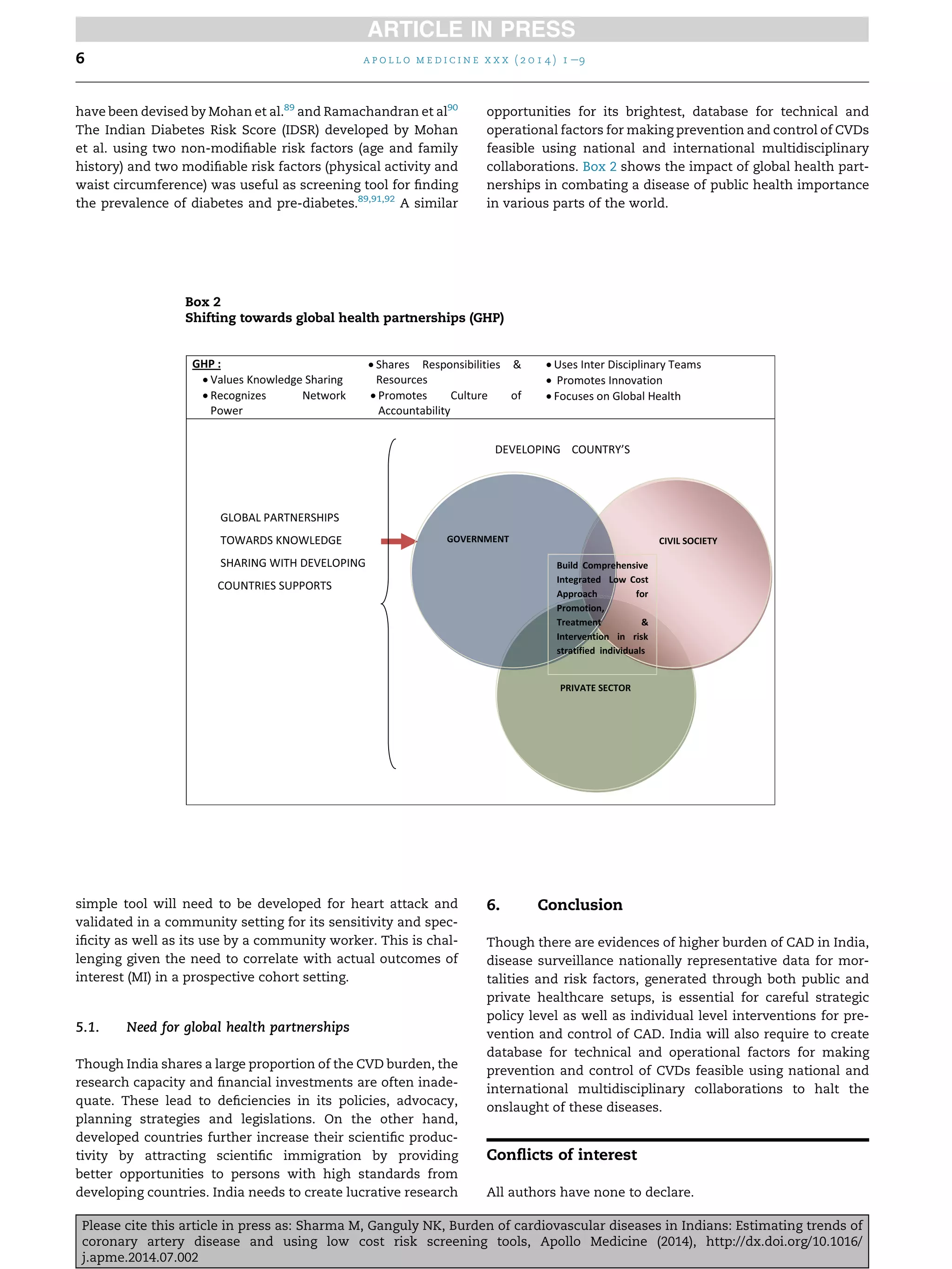 have been devised by Mohan et al.89
and Ramachandran et al90
The Indian Diabetes Risk Score (IDSR) developed by Mohan
et al. using two non-modiﬁable risk factors (age and family
history) and two modiﬁable risk factors (physical activity and
waist circumference) was useful as screening tool for ﬁnding
the prevalence of diabetes and pre-diabetes.89,91,92
A similar
simple tool will need to be developed for heart attack and
validated in a community setting for its sensitivity and spec-
iﬁcity as well as its use by a community worker. This is chal-
lenging given the need to correlate with actual outcomes of
interest (MI) in a prospective cohort setting.
5.1. Need for global health partnerships
Though India shares a large proportion of the CVD burden, the
research capacity and ﬁnancial investments are often inade-
quate. These lead to deﬁciencies in its policies, advocacy,
planning strategies and legislations. On the other hand,
developed countries further increase their scientiﬁc produc-
tivity by attracting scientiﬁc immigration by providing
better opportunities to persons with high standards from
developing countries. India needs to create lucrative research
opportunities for its brightest, database for technical and
operational factors for making prevention and control of CVDs
feasible using national and international multidisciplinary
collaborations. Box 2 shows the impact of global health part-
nerships in combating a disease of public health importance
in various parts of the world.
6. Conclusion
Though there are evidences of higher burden of CAD in India,
disease surveillance nationally representative data for mor-
talities and risk factors, generated through both public and
private healthcare setups, is essential for careful strategic
policy level as well as individual level interventions for pre-
vention and control of CAD. India will also require to create
database for technical and operational factors for making
prevention and control of CVDs feasible using national and
international multidisciplinary collaborations to halt the
onslaught of these diseases.
Conﬂicts of interest
All authors have none to declare.
Box 2
Shifting towards global health partnerships (GHP)
a p o l l o m e d i c i n e x x x ( 2 0 1 4 ) 1 e96
Please cite this article in press as: Sharma M, Ganguly NK, Burden of cardiovascular diseases in Indians: Estimating trends of
coronary artery disease and using low cost risk screening tools, Apollo Medicine (2014), http://dx.doi.org/10.1016/
j.apme.2014.07.002
 