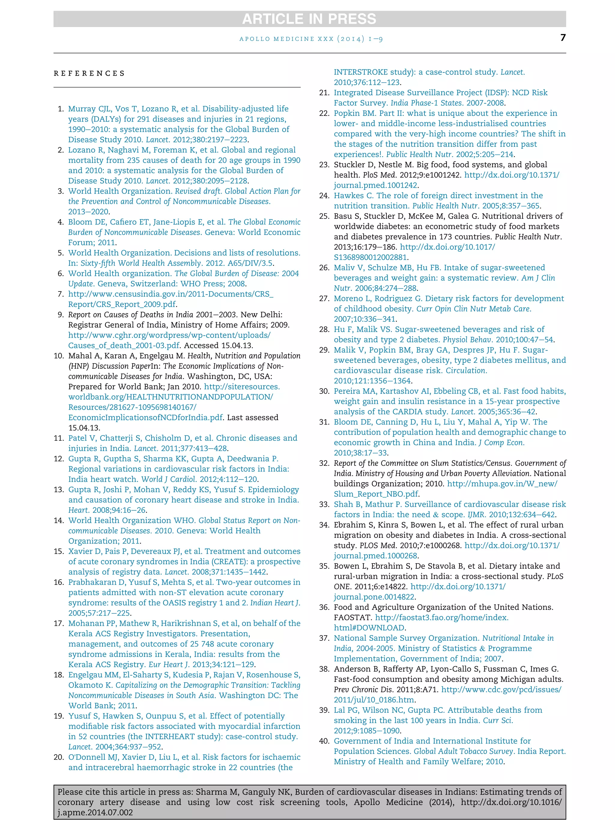 r e f e r e n c e s
1. Murray CJL, Vos T, Lozano R, et al. Disability-adjusted life
years (DALYs) for 291 diseases and injuries in 21 regions,
1990e2010: a systematic analysis for the Global Burden of
Disease Study 2010. Lancet. 2012;380:2197e2223.
2. Lozano R, Naghavi M, Foreman K, et al. Global and regional
mortality from 235 causes of death for 20 age groups in 1990
and 2010: a systematic analysis for the Global Burden of
Disease Study 2010. Lancet. 2012;380:2095e2128.
3. World Health Organization. Revised draft. Global Action Plan for
the Prevention and Control of Noncommunicable Diseases.
2013e2020.
4. Bloom DE, Caﬁero ET, Jane-Liopis E, et al. The Global Economic
Burden of Noncommunicable Diseases. Geneva: World Economic
Forum; 2011.
5. World Health Organization. Decisions and lists of resolutions.
In: Sixty-ﬁfth World Health Assembly. 2012. A65/DIV/3.5.
6. World Health organization. The Global Burden of Disease: 2004
Update. Geneva, Switzerland: WHO Press; 2008.
7. http://www.censusindia.gov.in/2011-Documents/CRS_
Report/CRS_Report_2009.pdf.
9. Report on Causes of Deaths in India 2001e2003. New Delhi:
Registrar General of India, Ministry of Home Affairs; 2009.
http://www.cghr.org/wordpress/wp-content/uploads/
Causes_of_death_2001-03.pdf. Accessed 15.04.13.
10. Mahal A, Karan A, Engelgau M. Health, Nutrition and Population
(HNP) Discussion PaperIn: The Economic Implications of Non-
communicable Diseases for India. Washington, DC, USA:
Prepared for World Bank; Jan 2010. http://siteresources.
worldbank.org/HEALTHNUTRITIONANDPOPULATION/
Resources/281627-1095698140167/
EconomicImplicationsofNCDforIndia.pdf. Last assessed
15.04.13.
11. Patel V, Chatterji S, Chisholm D, et al. Chronic diseases and
injuries in India. Lancet. 2011;377:413e428.
12. Gupta R, Guptha S, Sharma KK, Gupta A, Deedwania P.
Regional variations in cardiovascular risk factors in India:
India heart watch. World J Cardiol. 2012;4:112e120.
13. Gupta R, Joshi P, Mohan V, Reddy KS, Yusuf S. Epidemiology
and causation of coronary heart disease and stroke in India.
Heart. 2008;94:16e26.
14. World Health Organization WHO. Global Status Report on Non-
communicable Diseases. 2010. Geneva: World Health
Organization; 2011.
15. Xavier D, Pais P, Devereaux PJ, et al. Treatment and outcomes
of acute coronary syndromes in India (CREATE): a prospective
analysis of registry data. Lancet. 2008;371:1435e1442.
16. Prabhakaran D, Yusuf S, Mehta S, et al. Two-year outcomes in
patients admitted with non-ST elevation acute coronary
syndrome: results of the OASIS registry 1 and 2. Indian Heart J.
2005;57:217e225.
17. Mohanan PP, Mathew R, Harikrishnan S, et al, on behalf of the
Kerala ACS Registry Investigators. Presentation,
management, and outcomes of 25 748 acute coronary
syndrome admissions in Kerala, India: results from the
Kerala ACS Registry. Eur Heart J. 2013;34:121e129.
18. Engelgau MM, El-Saharty S, Kudesia P, Rajan V, Rosenhouse S,
Okamoto K. Capitalizing on the Demographic Transition: Tackling
Noncommunicable Diseases in South Asia. Washington DC: The
World Bank; 2011.
19. Yusuf S, Hawken S, Ounpuu S, et al. Effect of potentially
modiﬁable risk factors associated with myocardial infarction
in 52 countries (the INTERHEART study): case-control study.
Lancet. 2004;364:937e952.
20. O'Donnell MJ, Xavier D, Liu L, et al. Risk factors for ischaemic
and intracerebral haemorrhagic stroke in 22 countries (the
INTERSTROKE study): a case-control study. Lancet.
2010;376:112e123.
21. Integrated Disease Surveillance Project (IDSP): NCD Risk
Factor Survey. India Phase-1 States. 2007-2008.
22. Popkin BM. Part II: what is unique about the experience in
lower- and middle-income less-industrialised countries
compared with the very-high income countries? The shift in
the stages of the nutrition transition differ from past
experiences!. Public Health Nutr. 2002;5:205e214.
23. Stuckler D, Nestle M. Big food, food systems, and global
health. PloS Med. 2012;9:e1001242. http://dx.doi.org/10.1371/
journal.pmed.1001242.
24. Hawkes C. The role of foreign direct investment in the
nutrition transition. Public Health Nutr. 2005;8:357e365.
25. Basu S, Stuckler D, McKee M, Galea G. Nutritional drivers of
worldwide diabetes: an econometric study of food markets
and diabetes prevalence in 173 countries. Public Health Nutr.
2013;16:179e186. http://dx.doi.org/10.1017/
S1368980012002881.
26. Maliv V, Schulze MB, Hu FB. Intake of sugar-sweetened
beverages and weight gain: a systematic review. Am J Clin
Nutr. 2006;84:274e288.
27. Moreno L, Rodriguez G. Dietary risk factors for development
of childhood obesity. Curr Opin Clin Nutr Metab Care.
2007;10:336e341.
28. Hu F, Malik VS. Sugar-sweetened beverages and risk of
obesity and type 2 diabetes. Physiol Behav. 2010;100:47e54.
29. Malik V, Popkin BM, Bray GA, Despres JP, Hu F. Sugar-
sweetened beverages, obesity, type 2 diabetes mellitus, and
cardiovascular disease risk. Circulation.
2010;121:1356e1364.
30. Pereira MA, Kartashov AI, Ebbeling CB, et al. Fast food habits,
weight gain and insulin resistance in a 15-year prospective
analysis of the CARDIA study. Lancet. 2005;365:36e42.
31. Bloom DE, Canning D, Hu L, Liu Y, Mahal A, Yip W. The
contribution of population health and demographic change to
economic growth in China and India. J Comp Econ.
2010;38:17e33.
32. Report of the Committee on Slum Statistics/Census. Government of
India. Ministry of Housing and Urban Poverty Alleviation. National
buildings Organization; 2010. http://mhupa.gov.in/W_new/
Slum_Report_NBO.pdf.
33. Shah B, Mathur P. Surveillance of cardiovascular disease risk
factors in India: the need & scope. IJMR. 2010;132:634e642.
34. Ebrahim S, Kinra S, Bowen L, et al. The effect of rural urban
migration on obesity and diabetes in India. A cross-sectional
study. PLOS Med. 2010;7:e1000268. http://dx.doi.org/10.1371/
journal.pmed.1000268.
35. Bowen L, Ebrahim S, De Stavola B, et al. Dietary intake and
rural-urban migration in India: a cross-sectional study. PLoS
ONE. 2011;6:e14822. http://dx.doi.org/10.1371/
journal.pone.0014822.
36. Food and Agriculture Organization of the United Nations.
FAOSTAT. http://faostat3.fao.org/home/index.
html#DOWNLOAD.
37. National Sample Survey Organization. Nutritional Intake in
India, 2004-2005. Ministry of Statistics & Programme
Implementation, Government of India; 2007.
38. Anderson B, Rafferty AP, Lyon-Callo S, Fussman C, Imes G.
Fast-food consumption and obesity among Michigan adults.
Prev Chronic Dis. 2011;8:A71. http://www.cdc.gov/pcd/issues/
2011/jul/10_0186.htm.
39. Lal PG, Wilson NC, Gupta PC. Attributable deaths from
smoking in the last 100 years in India. Curr Sci.
2012;9:1085e1090.
40. Government of India and International Institute for
Population Sciences. Global Adult Tobacco Survey. India Report.
Ministry of Health and Family Welfare; 2010.
a p o l l o m e d i c i n e x x x ( 2 0 1 4 ) 1 e9 7
Please cite this article in press as: Sharma M, Ganguly NK, Burden of cardiovascular diseases in Indians: Estimating trends of
coronary artery disease and using low cost risk screening tools, Apollo Medicine (2014), http://dx.doi.org/10.1016/
j.apme.2014.07.002
 