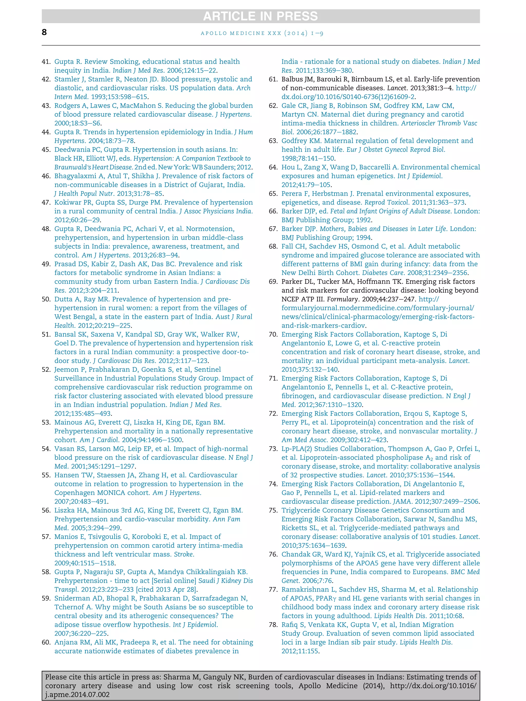 41. Gupta R. Review Smoking, educational status and health
inequity in India. Indian J Med Res. 2006;124:15e22.
42. Stamler J, Stamler R, Neaton JD. Blood pressure, systolic and
diastolic, and cardiovascular risks. US population data. Arch
Intern Med. 1993;153:598e615.
43. Rodgers A, Lawes C, MacMahon S. Reducing the global burden
of blood pressure related cardiovascular disease. J Hypertens.
2000;18:S3eS6.
44. Gupta R. Trends in hypertension epidemiology in India. J Hum
Hypertens. 2004;18:73e78.
45. Deedwania PC, Gupta R. Hypertension in south asians. In:
Black HR, Elliott WJ, eds. Hypertension: A Companion Textbook to
Braunwald'sHeartDisease.2nded.NewYork: WBSaunders; 2012.
46. Bhagyalaxmi A, Atul T, Shikha J. Prevalence of risk factors of
non-communicable diseases in a District of Gujarat, India.
J Health Popul Nutr. 2013;31:78e85.
47. Kokiwar PR, Gupta SS, Durge PM. Prevalence of hypertension
in a rural community of central India. J Assoc Physicians India.
2012;60:26e29.
48. Gupta R, Deedwania PC, Achari V, et al. Normotension,
prehypertension, and hypertension in urban middle-class
subjects in India: prevalence, awareness, treatment, and
control. Am J Hypertens. 2013;26:83e94.
49. Prasad DS, Kabir Z, Dash AK, Das BC. Prevalence and risk
factors for metabolic syndrome in Asian Indians: a
community study from urban Eastern India. J Cardiovasc Dis
Res. 2012;3:204e211.
50. Dutta A, Ray MR. Prevalence of hypertension and pre-
hypertension in rural women: a report from the villages of
West Bengal, a state in the eastern part of India. Aust J Rural
Health. 2012;20:219e225.
51. Bansal SK, Saxena V, Kandpal SD, Gray WK, Walker RW,
Goel D. The prevalence of hypertension and hypertension risk
factors in a rural Indian community: a prospective door-to-
door study. J Cardiovasc Dis Res. 2012;3:117e123.
52. Jeemon P, Prabhakaran D, Goenka S, et al, Sentinel
Surveillance in Industrial Populations Study Group. Impact of
comprehensive cardiovascular risk reduction programme on
risk factor clustering associated with elevated blood pressure
in an Indian industrial population. Indian J Med Res.
2012;135:485e493.
53. Mainous AG, Everett CJ, Liszka H, King DE, Egan BM.
Prehypertension and mortality in a nationally representative
cohort. Am J Cardiol. 2004;94:1496e1500.
54. Vasan RS, Larson MG, Leip EP, et al. Impact of high-normal
blood pressure on the risk of cardiovascular disease. N Engl J
Med. 2001;345:1291e1297.
55. Hansen TW, Staessen JA, Zhang H, et al. Cardiovascular
outcome in relation to progression to hypertension in the
Copenhagen MONICA cohort. Am J Hypertens.
2007;20:483e491.
56. Liszka HA, Mainous 3rd AG, King DE, Everett CJ, Egan BM.
Prehypertension and cardio-vascular morbidity. Ann Fam
Med. 2005;3:294e299.
57. Manios E, Tsivgoulis G, Koroboki E, et al. Impact of
prehypertension on common carotid artery intima-media
thickness and left ventricular mass. Stroke.
2009;40:1515e1518.
58. Gupta P, Nagaraju SP, Gupta A, Mandya Chikkalingaiah KB.
Prehypertension - time to act [Serial online] Saudi J Kidney Dis
Transpl. 2012;23:223e233 [cited 2013 Apr 28].
59. Sniderman AD, Bhopal R, Prabhakaran D, Sarrafzadegan N,
Tchernof A. Why might be South Asians be so susceptible to
central obesity and its atherogenic consequences? The
adipose tissue overﬂow hypothesis. Int J Epidemiol.
2007;36:220e225.
60. Anjana RM, Ali MK, Pradeepa R, et al. The need for obtaining
accurate nationwide estimates of diabetes prevalence in
India - rationale for a national study on diabetes. Indian J Med
Res. 2011;133:369e380.
61. Balbus JM, Barouki R, Birnbaum LS, et al. Early-life prevention
of non-communicable diseases. Lancet. 2013;381:3e4. http://
dx.doi.org/10.1016/S0140-6736(12)61609-2.
62. Gale CR, Jiang B, Robinson SM, Godfrey KM, Law CM,
Martyn CN. Maternal diet during pregnancy and carotid
intima-media thickness in children. Arterioscler Thromb Vasc
Biol. 2006;26:1877e1882.
63. Godfrey KM. Maternal regulation of fetal development and
health in adult life. Eur J Obstet Gynecol Reprod Biol.
1998;78:141e150.
64. Hou L, Zang X, Wang D, Baccarelli A. Environmental chemical
exposures and human epigenetics. Int J Epidemiol.
2012;41:79e105.
65. Perera F, Herbstman J. Prenatal environmental exposures,
epigenetics, and disease. Reprod Toxicol. 2011;31:363e373.
66. Barker DJP, ed. Fetal and Infant Origins of Adult Disease. London:
BMJ Publishing Group; 1992.
67. Barker DJP. Mothers, Babies and Diseases in Later Life. London:
BMJ Publishing Group; 1994.
68. Fall CH, Sachdev HS, Osmond C, et al. Adult metabolic
syndrome and impaired glucose tolerance are associated with
different patterns of BMI gain during infancy: data from the
New Delhi Birth Cohort. Diabetes Care. 2008;31:2349e2356.
69. Parker DL, Tucker MA, Hoffmann TK. Emerging risk factors
and risk markers for cardiovascular disease: looking beyond
NCEP ATP III. Formulary. 2009;44:237e247. http://
formularyjournal.modernmedicine.com/formulary-journal/
news/clinical/clinical-pharmacology/emerging-risk-factors-
and-risk-markers-cardiov.
70. Emerging Risk Factors Collaboration, Kaptoge S, Di
Angelantonio E, Lowe G, et al. C-reactive protein
concentration and risk of coronary heart disease, stroke, and
mortality: an individual participant meta-analysis. Lancet.
2010;375:132e140.
71. Emerging Risk Factors Collaboration, Kaptoge S, Di
Angelantonio E, Pennells L, et al. C-Reactive protein,
ﬁbrinogen, and cardiovascular disease prediction. N Engl J
Med. 2012;367:1310e1320.
72. Emerging Risk Factors Collaboration, Erqou S, Kaptoge S,
Perry PL, et al. Lipoprotein(a) concentration and the risk of
coronary heart disease, stroke, and nonvascular mortality. J
Am Med Assoc. 2009;302:412e423.
73. Lp-PLA(2) Studies Collaboration, Thompson A, Gao P, Orfei L,
et al. Lipoprotein-associated phospholipase A2 and risk of
coronary disease, stroke, and mortality: collaborative analysis
of 32 prospective studies. Lancet. 2010;375:1536e1544.
74. Emerging Risk Factors Collaboration, Di Angelantonio E,
Gao P, Pennells L, et al. Lipid-related markers and
cardiovascular disease prediction. JAMA. 2012;307:2499e2506.
75. Triglyceride Coronary Disease Genetics Consortium and
Emerging Risk Factors Collaboration, Sarwar N, Sandhu MS,
Ricketts SL, et al. Triglyceride-mediated pathways and
coronary disease: collaborative analysis of 101 studies. Lancet.
2010;375:1634e1639.
76. Chandak GR, Ward KJ, Yajnik CS, et al. Triglyceride associated
polymorphisms of the APOA5 gene have very different allele
frequencies in Pune, India compared to Europeans. BMC Med
Genet. 2006;7:76.
77. Ramakrishnan L, Sachdev HS, Sharma M, et al. Relationship
of APOA5, PPARg and HL gene variants with serial changes in
childhood body mass index and coronary artery disease risk
factors in young adulthood. Lipids Health Dis. 2011;10:68.
78. Raﬁq S, Venkata KK, Gupta V, et al, Indian Migration
Study Group. Evaluation of seven common lipid associated
loci in a large Indian sib pair study. Lipids Health Dis.
2012;11:155.
a p o l l o m e d i c i n e x x x ( 2 0 1 4 ) 1 e98
Please cite this article in press as: Sharma M, Ganguly NK, Burden of cardiovascular diseases in Indians: Estimating trends of
coronary artery disease and using low cost risk screening tools, Apollo Medicine (2014), http://dx.doi.org/10.1016/
j.apme.2014.07.002
 