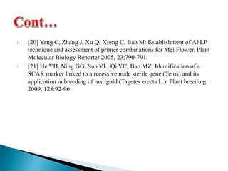 1. [20] Yang C, Zhang J, Xu Q, Xiong C, Bao M: Establishment of AFLP
technique and assessment of primer combinations for Mei Flower. Plant
Molecular Biology Reporter 2005, 23:790-791.
2. [21] He YH, Ning GG, Sun YL, Qi YC, Bao MZ: Identification of a
SCAR marker linked to a recessive male sterile gene (Tems) and its
application in breeding of marigold (Tagetes erecta L.). Plant breeding
2009, 128:92-96
 