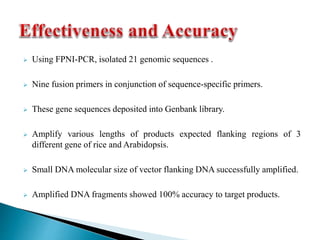  Using FPNI-PCR, isolated 21 genomic sequences .
 Nine fusion primers in conjunction of sequence-specific primers.
 These gene sequences deposited into Genbank library.
 Amplify various lengths of products expected flanking regions of 3
different gene of rice and Arabidopsis.
 Small DNA molecular size of vector flanking DNA successfully amplified.
 Amplified DNA fragments showed 100% accuracy to target products.
 