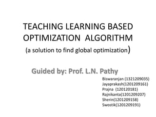 TEACHING LEARNING BASED
OPTIMIZATION ALGORITHM
(a solution to find global optimization)
Guided by: Prof. L.N. Pathy
Biswaranjan (1321209035)
Jayaprakash(1201209161)
Prajna (120120181)
Rajnikanta(1201209207)
Sherin(1201209158)
Swostik(1201209191)
 