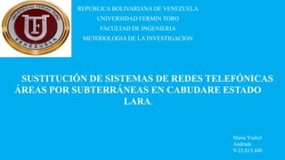 REPUBLICA BOLIVARIANA DE VENEZUELA
UNIVERSIDAD FERMIN TORO
FACULTAD DE INGENIERIA
METODOLOGIA DE LA INVESTIGACION
Maria Ysabel
Andrade
V-23,815,440
SUSTITUCIÓN DE SISTEMAS DE REDES TELEFÓNICAS
ÁREAS POR SUBTERRÁNEAS EN CABUDARE ESTADO
LARA.
 