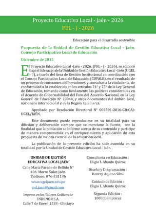 Proyecto Educativo Local - Jaén - 2026
PEL - J - 2026
Educación para el desarrollo sostenible
Propuesta de la Unidad de Gestión Educativa Local - Jaén.
Consejo Participativo Local de Educación
Diciembre de 2015
E
l Proyecto Educativo Local -Jaén - 2026. (PEL - J - 2026), se elaboró
bajoelliderazgodelaUnidaddeGestiónEducativaLocal-Jaén(UGEL
- J), a través del Área de Gestión Institucional en coordinación con
el Consejo Participativo Local de Educación (COPALE), es el resultado de
un proceso de constantes deliberaciones y consultas a la ciudadanía, de
conformidad a lo establecido en los artículos 74° y 75° de la Ley General
de Educación, tomando como fundamento las políticas consideradas en
el Acuerdo de Gobernabilidad del Foro del Acuerdo Nacional, en la Ley
General de Educación N° 28044, y otros documentos del ámbito local,
nacional e internacional y de la Región Cajamarca.
Aprobado por Resolución Directoral N° 003591-2016-GR-CAJ-
UGEL/JAÉN,
Este documento puede reproducirse en su totalidad para su
difusión y deliberación siempre que se mencione la fuente, con la
finalidad que la población se informe acerca de su contenido y participe
de manera comprometida en el enriquecimiento y aplicación de esta
propuesta de mejora esencial de la educación local.
La publicación de la presente edición ha sido asumida en su
totalidad por la Unidad de Gestión Educativa Local - Jaén.
UNIDAD DE GESTIÓN
EDUCATIVA LOCAL JAÉN
Calle María Parado de Bellido N°
406. Morro Solar. Jaén.
Teléfono: 076-731196
www.ugeljaen.edu.pe
pel.jaen@gmail.com
Impreso en los Talleres Gráficos de
INDENOR S.A.
Calle 7 de Enero 1228 - Chiclayo
Consultoría en Educación :
Eligio I. Abanto Quiroz
Diseño y Diagramación :
Henrry Aquino Silva
Cuidado de Edición :
Eligio I. Abanto Quiroz
Segunda Edición :
1000 Ejemplares
 