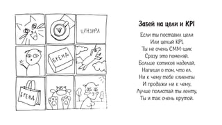 Çàáåé íà öåëè è KPI
Если ты поставил цели
Или целый KPI,
Ты не очень СММ-щик
Сразу это поменяй.
Больше котиков наделай,
Напиши о том, что ел.
Ни к чему тебе клиенты
И продажи ни к чему,
Лучше полистай ты ленту,
Ты и так очень крутой.
ЦЕНЗУРА
 