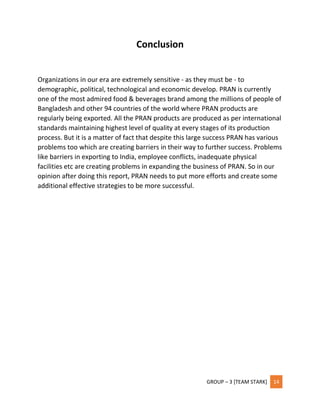 GROUP – 3 [TEAM STARK] 14
Conclusion
Organizations in our era are extremely sensitive - as they must be - to
demographic, political, technological and economic develop. PRAN is currently
one of the most admired food & beverages brand among the millions of people of
Bangladesh and other 94 countries of the world where PRAN products are
regularly being exported. All the PRAN products are produced as per international
standards maintaining highest level of quality at every stages of its production
process. But it is a matter of fact that despite this large success PRAN has various
problems too which are creating barriers in their way to further success. Problems
like barriers in exporting to India, employee conflicts, inadequate physical
facilities etc are creating problems in expanding the business of PRAN. So in our
opinion after doing this report, PRAN needs to put more efforts and create some
additional effective strategies to be more successful.
 