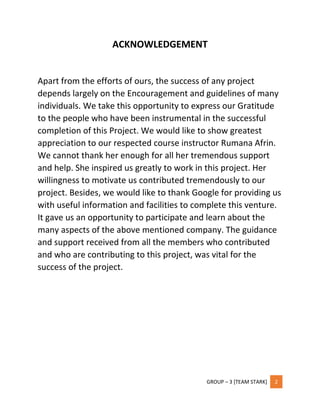 GROUP – 3 [TEAM STARK] 2
ACKNOWLEDGEMENT
Apart from the efforts of ours, the success of any project
depends largely on the Encouragement and guidelines of many
individuals. We take this opportunity to express our Gratitude
to the people who have been instrumental in the successful
completion of this Project. We would like to show greatest
appreciation to our respected course instructor Rumana Afrin.
We cannot thank her enough for all her tremendous support
and help. She inspired us greatly to work in this project. Her
willingness to motivate us contributed tremendously to our
project. Besides, we would like to thank Google for providing us
with useful information and facilities to complete this venture.
It gave us an opportunity to participate and learn about the
many aspects of the above mentioned company. The guidance
and support received from all the members who contributed
and who are contributing to this project, was vital for the
success of the project.
 