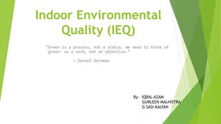Indoor Environmental
Quality (IEQ)
“Green is a process, not a status. We need to think of
'green' as a verb, not an adjective.”
~ Daniel Goleman
By- IQBAL AZAM
GURLEEN MALHOTRA
G SASI KALYAN
 