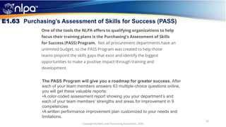 22
Copyright by Next Level Purchasing Association, 2020
E1.63 Purchasing’s Assessment of Skills for Success (PASS)
The PASS Program will give you a roadmap for greater success. After
each of your team members answers 63 multiple-choice questions online,
you will get these valuable reports:
•A color-coded assessment report showing you your department’s and
each of your team members’ strengths and areas for improvement in 9
competencies
•A written performance improvement plan customized to your needs and
limitations.
 