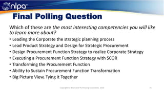 Final Polling Question
Which of these are the most interesting competencies you will like
to learn more about?
• Leading the Corporate the strategic planning process
• Lead Product Strategy and Design for Strategic Procurement
• Design Procurement Function Strategy to realize Corporate Strategy
• Executing a Procurement Function Strategy with SCOR
• Transforming the Procurement Function
• Ability to Sustain Procurement Function Transformation
• Big Picture View, Tying it Together
25Copyright by Next Level Purchasing Association, 2020
 