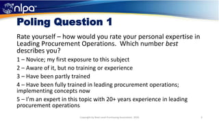 Poling Question 1
Rate yourself – how would you rate your personal expertise in
Leading Procurement Operations. Which number best
describes you?
1 – Novice; my first exposure to this subject
2 – Aware of it, but no training or experience
3 – Have been partly trained
4 – Have been fully trained in leading procurement operations;
implementing concepts now
5 – I’m an expert in this topic with 20+ years experience in leading
procurement operations
3Copyright by Next Level Purchasing Association, 2020
 