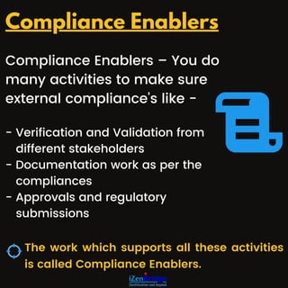 Compliance Enablers – You do
many activities to make sure
external compliance's like -
- Verification and Validation from
different stakeholders
- Documentation work as per the
compliances
- Approvals and regulatory
submissions
The work which supports all these activities
is called Compliance Enablers.
Compliance Enablers
 