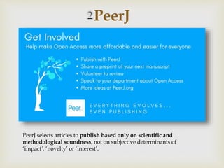 
PeerJ
PeerJ selects articles to publish based only on scientific and
methodological soundness, not on subjective determinants of
‘impact’, ‘novelty’ or ‘interest’.
 