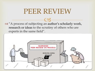 “A process of subjecting an author’s scholarly work,
research or ideas to the scrutiny of others who are
experts in the same field”.
PEER REVIEW
 