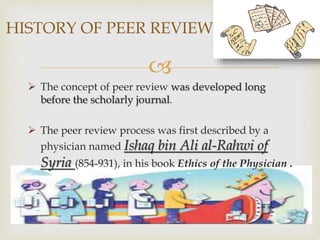 
 The concept of peer review was developed long
before the scholarly journal.
 The peer review process was first described by a
physician named Ishaq bin Ali al-Rahwi of
Syria (854-931), in his book Ethics of the Physician .
HISTORY OF PEER REVIEW
 