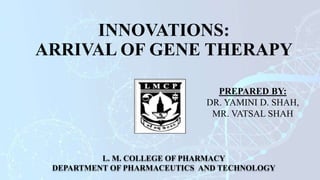 INNOVATIONS:
ARRIVAL OF GENE THERAPY
L. M. COLLEGE OF PHARMACY
DEPARTMENT OF PHARMACEUTICS AND TECHNOLOGY
PREPARED BY:
DR. YAMINI D. SHAH,
MR. VATSAL SHAH
 