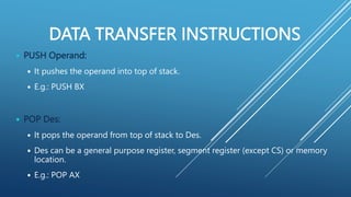 DATA TRANSFER INSTRUCTIONS
 PUSH Operand:
 It pushes the operand into top of stack.
 E.g.: PUSH BX
 POP Des:
 It pops the operand from top of stack to Des.
 Des can be a general purpose register, segment register (except CS) or memory
location.
 E.g.: POP AX
 