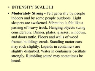 • INTENSITY SCALE III
• Moderately Strong - Felt generally by people
indoors and by some people outdoors. Light
sleepers are awakened. Vibration is felt like a
passing of heavy truck. Hanging objects swing
considerably. Dinner, plates, glasses, windows,
and doors rattle. Floors and walls of wood
framed buildings creak. Standing motor cars
may rock slightly. Liquids in containers are
slightly disturbed. Water in containers oscillate
strongly. Rumbling sound may sometimes be
heard.
 