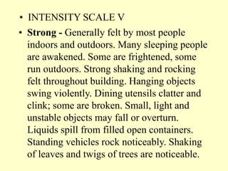 • INTENSITY SCALE V
• Strong - Generally felt by most people
indoors and outdoors. Many sleeping people
are awakened. Some are frightened, some
run outdoors. Strong shaking and rocking
felt throughout building. Hanging objects
swing violently. Dining utensils clatter and
clink; some are broken. Small, light and
unstable objects may fall or overturn.
Liquids spill from filled open containers.
Standing vehicles rock noticeably. Shaking
of leaves and twigs of trees are noticeable.
 