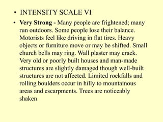 • INTENSITY SCALE VI
• Very Strong - Many people are frightened; many
run outdoors. Some people lose their balance.
Motorists feel like driving in flat tires. Heavy
objects or furniture move or may be shifted. Small
church bells may ring. Wall plaster may crack.
Very old or poorly built houses and man-made
structures are slightly damaged though well-built
structures are not affected. Limited rockfalls and
rolling boulders occur in hilly to mountainous
areas and escarpments. Trees are noticeably
shaken
 