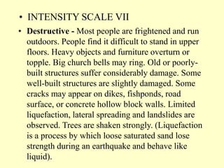 • INTENSITY SCALE VII
• Destructive - Most people are frightened and run
outdoors. People find it difficult to stand in upper
floors. Heavy objects and furniture overturn or
topple. Big church bells may ring. Old or poorly-
built structures suffer considerably damage. Some
well-built structures are slightly damaged. Some
cracks may appear on dikes, fishponds, road
surface, or concrete hollow block walls. Limited
liquefaction, lateral spreading and landslides are
observed. Trees are shaken strongly. (Liquefaction
is a process by which loose saturated sand lose
strength during an earthquake and behave like
liquid).
 