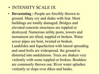 • INTENSITY SCALE IX
• Devastating - People are forcibly thrown to
ground. Many cry and shake with fear. Most
buildings are totally damaged. Bridges and
elevated concrete structures are toppled or
destroyed. Numerous utility posts, towers and
monument are tilted, toppled or broken. Water
sewer pipes are bent, twisted or broken.
Landslides and liquefaction with lateral spreading
and sand boils are widespread. the ground is
distorted into undulations. Trees are shaken very
violently with some toppled or broken. Boulders
are commonly thrown out. River water splashes
violently or slops over dikes and banks.
 