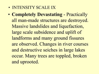 • INTENSITY SCALE IX
• Completely Devastating - Practically
all man-made structures are destroyed.
Massive landslides and liquefaction,
large scale subsidence and uplift of
landforms and many ground fissures
are observed. Changes in river courses
and destructive seiches in large lakes
occur. Many trees are toppled, broken
and uprooted.
 