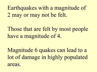 Earthquakes with a magnitude of
2 may or may not be felt.
Those that are felt by most people
have a magnitude of 4.
Magnitude 6 quakes can lead to a
lot of damage in highly populated
areas.
 
