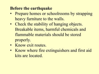 Before the earthquake
• Prepare homes or schoolrooms by strapping
heavy furniture to the walls.
• Check the stability of hanging objects.
Breakable items, harmful chemicals and
flammable materials should be stored
properly.
• Know exit routes.
• Know where fire extinguishers and first aid
kits are located.
 