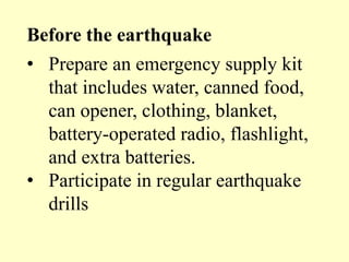 Before the earthquake
• Prepare an emergency supply kit
that includes water, canned food,
can opener, clothing, blanket,
battery-operated radio, flashlight,
and extra batteries.
• Participate in regular earthquake
drills
 