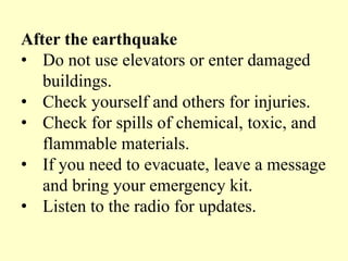 After the earthquake
• Do not use elevators or enter damaged
buildings.
• Check yourself and others for injuries.
• Check for spills of chemical, toxic, and
flammable materials.
• If you need to evacuate, leave a message
and bring your emergency kit.
• Listen to the radio for updates.
 