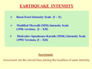 EARTHQUAKE INTENSITY
 Rossi-Forel Intensity Scale (I – X)
 Modified Mercalli (MM) Intensity Scale
(1956 version), (I – XII)
 Medvedev-Sponheuer-Karnik (MSK) Intensity Scale
(1992 Version), (I – XII)
Isoseismals
Isoseismals are the curved lines joining the localities of same intensity.
 