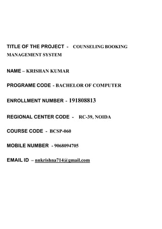 TITLE OF THE PROJECT - COUNSELING BOOKING
MANAGEMENT SYSTEM
NAME – KRISHAN KUMAR
PROGRAME CODE - BACHELOR OF COMPUTER
ENROLLMENT NUMBER - 191808813
REGIONAL CENTER CODE - RC-39, NOIDA
COURSE CODE - BCSP-060
MOBILE NUMBER - 9068094705
EMAIL ID – nnkrishna714@gmail.com
 