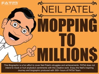 MOPPING
TO
MILLION$
NEIL PATEL
T E C H N O L O G I E S
This Biographic is a fun effort to cover Neil Patel’s struggles and achievements. FATbit does not
intend to mock or hurt anybody's sentiments with this creative work. Enjoy the Neil's Inspiring
Journey and biographic produced with 300+ hours of FATbit Team.
 