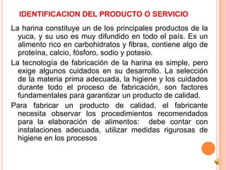 IDENTIFICACION DEL PRODUCTO O SERVICIO
La harina constituye un de los principales productos de la
  yuca, y su uso es muy difundido en todo el país. Es un
  alimento rico en carbohidratos y fibras, contiene algo de
  proteína, calcio, fósforo, sodio y potasio.
La tecnología de fabricación de la harina es simple, pero
  exige algunos cuidados en su desarrollo. La selección
  de la materia prima adecuada, la higiene y los cuidados
  durante todo el proceso de fabricación, son factores
  fundamentales para garantizar un producto de calidad.
Para fabricar un producto de calidad, el fabricante
  necesita observar los procedimientos recomendados
  para la elaboración de alimentos: debe contar con
  instalaciones adecuada, utilizar medidas rigurosas de
  higiene en los procesos
 