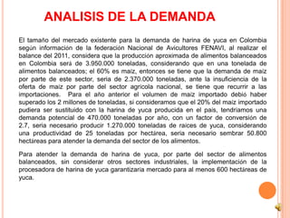 ANALISIS DE LA DEMANDA
El tamaño del mercado existente para la demanda de harina de yuca en Colombia
según información de la federación Nacional de Avicultores FENAVI, al realizar el
balance del 2011, considera que la producción aproximada de alimentos balanceados
en Colombia será de 3.950.000 toneladas, considerando que en una tonelada de
alimentos balanceados; el 60% es maíz, entonces se tiene que la demanda de maíz
por parte de este sector, seria de 2.370.000 toneladas, ante la insuficiencia de la
oferta de maíz por parte del sector agrícola nacional, se tiene que recurrir a las
importaciones. Para el año anterior el volumen de maíz importado debió haber
superado los 2 millones de toneladas, si consideramos que el 20% del maíz importado
pudiera ser sustituido con la harina de yuca producida en el país, tendríamos una
demanda potencial de 470.000 toneladas por año, con un factor de conversión de
2.7, seria necesario producir 1.270.000 toneladas de raíces de yuca, considerando
una productividad de 25 toneladas por hectárea, seria necesario sembrar 50.800
hectáreas para atender la demanda del sector de los alimentos.

Para atender la demanda de harina de yuca, por parte del sector de alimentos
balanceados, sin considerar otros sectores industriales, la implementación de la
procesadora de harina de yuca garantizaría mercado para al menos 600 hectáreas de
yuca.
 