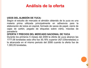 Análisis de la oferta

USOS DEL ALMIDÓN DE YUCA:
Según el estudio de mercado el almidón obtenido de la yuca es una
materia prima utilizada principalmente en adhesivos para la
elaboración de tubos en espiral, formado de sacos de papel, cierre de
cajas de cartón, pegado de etiquetas sobre vidrio, mezclas de
panadería
OFERTA Y PRECIOS DEL MERCADO NACIONAL DE YUCA
Durante los primeros 5 meses del 2009 la oferta de yuca alcanzo las
1777,08 toneladas esta cifra fue 30,18% superior (421,03toneladas) a
la alcanzada en el mismo periodo del 2008 cuando la oferta fue de
1.365,05 toneladas.
 