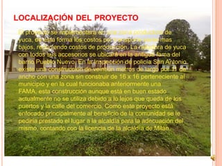 LOCALIZACIÓN DEL PROYECTO
El proyecto se implementara en una zona productora de
yuca, de esta forma los costos por transporte serán mas
bajos, reduciendo costos de producción. La ralladora de yuca
con todos sus accesorios se ubicará en la antigua fama del
barrio Pueblo Nuevo. En la Inspección de policía San Antonio
existe una construcción de veintiún metros de largo por 11 de
ancho con una zona sin construir de 16 x 16 perteneciente al
municipio y en la cual funcionaba anteriormente una
FAMA, esta construcción aunque está en buen estado
actualmente no se utiliza debido a lo lejos que queda de los
puertos y la calle del comercio. Como este proyecto está
enfocado principalmente al beneficio de la comunidad se le
pediría prestado el lugar a la alcaldía para la adecuación del
mismo, contando con la licencia de la alcaldía de Milán.
 