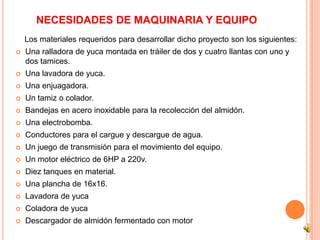 NECESIDADES DE MAQUINARIA Y EQUIPO
    Los materiales requeridos para desarrollar dicho proyecto son los siguientes:
   Una ralladora de yuca montada en tráiler de dos y cuatro llantas con uno y
    dos tamices.
   Una lavadora de yuca.
   Una enjuagadora.
   Un tamiz o colador.
   Bandejas en acero inoxidable para la recolección del almidón.
   Una electrobomba.
   Conductores para el cargue y descargue de agua.
   Un juego de transmisión para el movimiento del equipo.
   Un motor eléctrico de 6HP a 220v.
   Diez tanques en material.
   Una plancha de 16x16.
   Lavadora de yuca
   Coladora de yuca
   Descargador de almidón fermentado con motor
 
