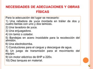 NECESIDADES DE ADECUACIONES Y OBRAS
                      FÍSICAS
Para la adecuación del lugar se necesario:
1) Una ralladora de yuca montada en tráiler de dos y
cuatro llantas con uno y dos tamices.
2) Una lavadora de yuca.
3) Una enjuagadora.
4) Un tamiz o colador.
5) Bandejas en acero inoxidable para la recolección del
almidón.
6) Una electrobomba.
7) Conductores para el cargue y descargue de agua.
8) Un juego de transmisión para el movimiento del
equipo.
9) Un motor eléctrico de 6HP a 220v.
10) Diez tanques en material.
 