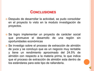 CONCLUSIONES
   Después de desarrollar la actividad, se pudo consolidar
    en el proyecto lo visto en la modulo investigación de
    proyectos.

   Se logro implementar un proyecto de carácter social
    que promueve el desarrollo de una región sin
    oportunidades económicas
   Se investigo sobre el proceso de extracción de almidón
    de yuca y se concluyo que es un negocio muy rentable
    y tiene un rendimiento aproximado del 24.5% de
    almidón con respecto a la materia prima, lo que indica
    que el proceso de extracción de almidón esta dentro de
    los estándares para este tipo de rallanderia.
 