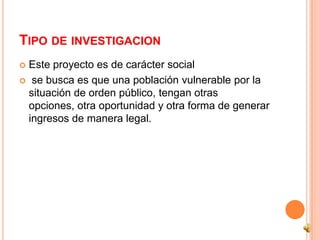 TIPO DE INVESTIGACION
 Este proyecto es de carácter social
 se busca es que una población vulnerable por la
  situación de orden público, tengan otras
  opciones, otra oportunidad y otra forma de generar
  ingresos de manera legal.
 