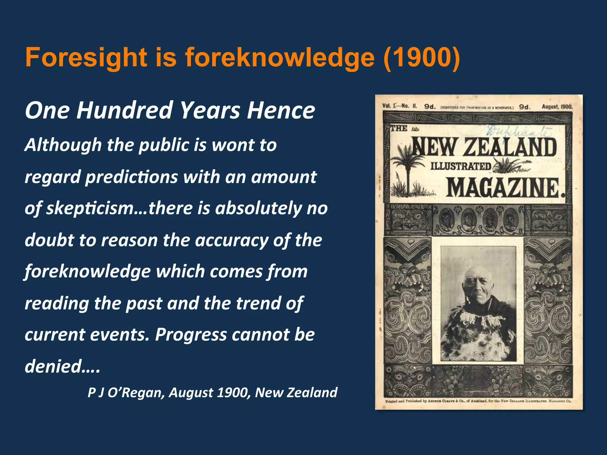 Foresight is foreknowledge (1900)
One Hundred Years Hence 
Although the public is wont to 
regard predic7ons with an amount 
of skep7cism…there is absolutely no 
doubt to reason the accuracy of the 
foreknowledge which comes from 
reading the past and the trend of 
current events. Progress cannot be 
denied….  
       P J O’Regan, August 1900, New Zealand 
 
